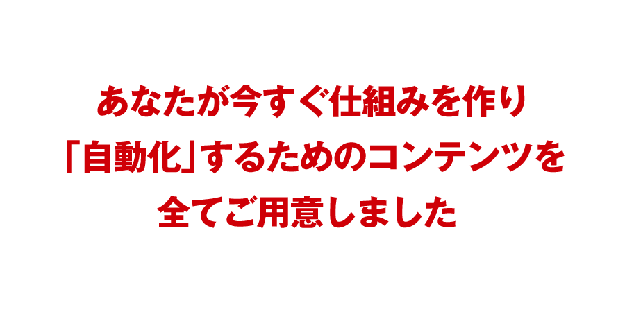 あなたが今すぐ仕組みを作り「自動化」するためのコンテンツを全てご用意しました