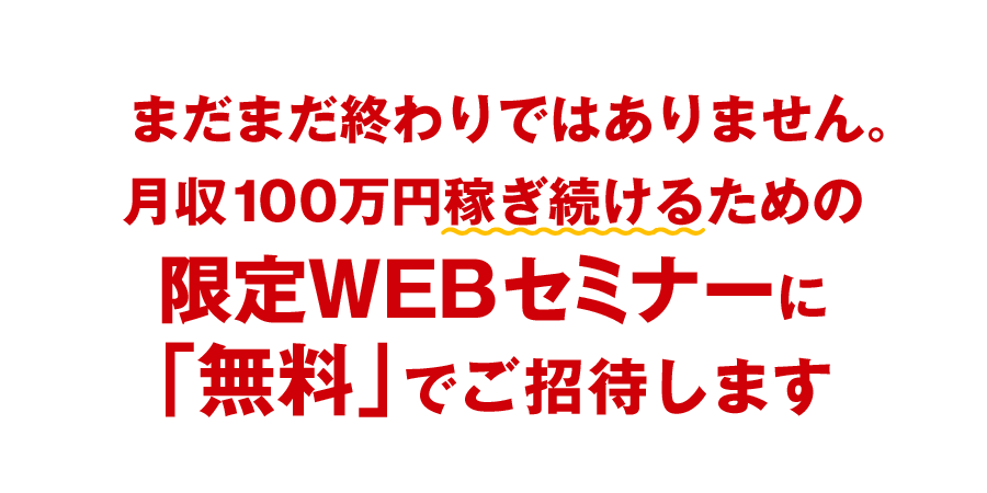 まだまだ終わりではありません。さらに、安定して月１００万円稼ぐための限定WEBセミナーに無料でご招待します。