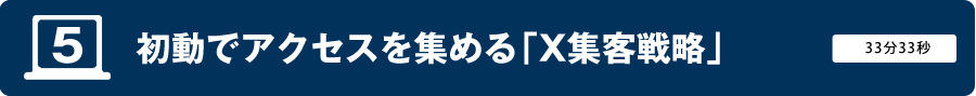 動画5　初動でアクセスを集める「X集客戦略」