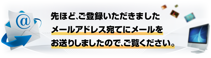 先ほど、ご登録頂きましたメールアドレス宛にメールをお送りしましたので、ご確認ください。