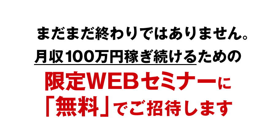 まだまだ終わりではありません。月収100万円稼ぎ続けるための限定WEBセミナーに「無料」でご招待します